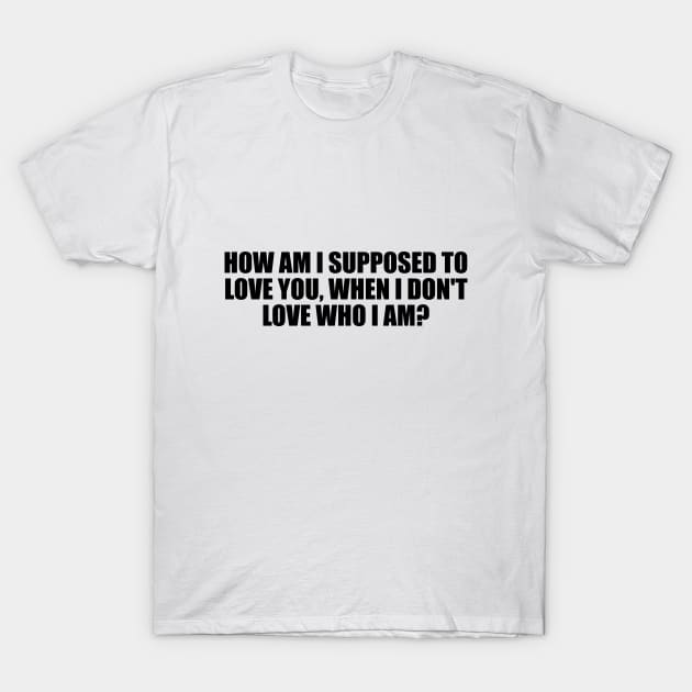 How am I supposed to love you, when I don't love who I am T-Shirt by D1FF3R3NT